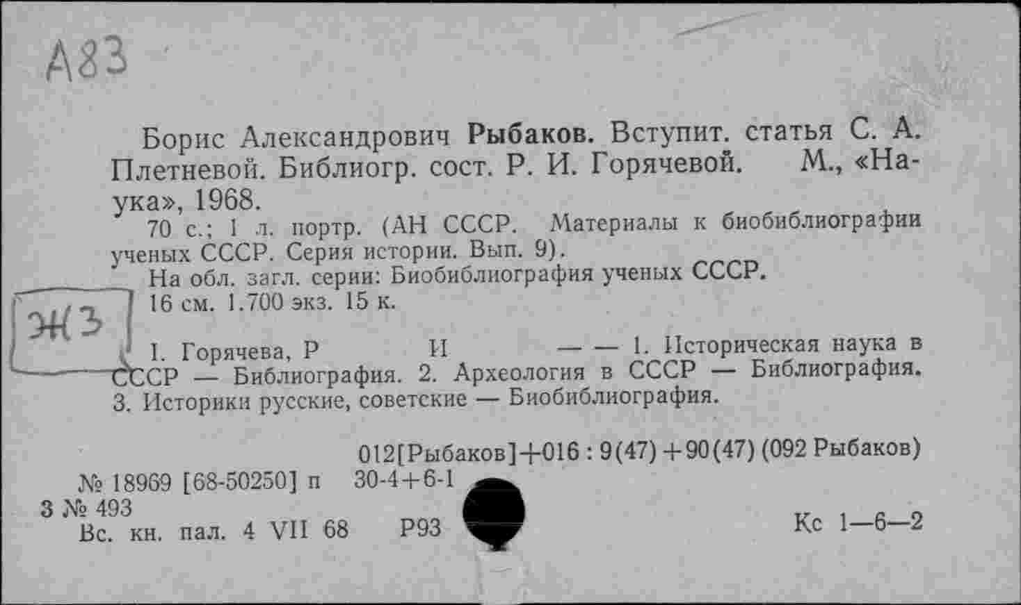 ﻿А83
Борис Александрович Рыбаков. Вступит, статья С. А. Плетневой. Библиогр. сост. Р. И. Горячевой. М., «Наука», 1968.
70 с.; 1 л. портр. (АН СССР. Материалы к биобиблиографии ученых СССР. Серия истории. Вып. 9).
На обл. загл. серии: Биобиблиография ученых СССР.
77 І 16 см. 1.700 экз. 15 к.
I. Горячева, Р	И	— — 1- Историческая наука в
■---СССР — Библиография. 2. Археология в СССР — Библиография.
3. Историки русские, советские — Биобиблиография.
012[Рыбаков]+016 : 9(47) +90(47) (092 Рыбаков) № 18969 [68-50250] п 30-4 + 6-1
№ 493	Tz і с о
Вс. кн. пал. 4 VII 68	Р93	Кс 1 6 2